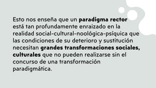 Esto nos enseña que un paradigma rector
está tan profundamente enraizado en la
realidad social-cultural-noológica-psíquica que
las condiciones de su deterioro y sustitución
necesitan grandes transformaciones sociales,
culturales que no pueden realizarse sin el
concurso de una transformación
paradigmática.
 