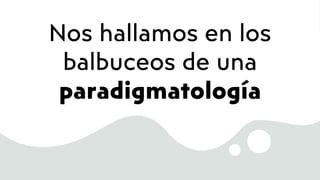 Nos hallamos en los
balbuceos de una
paradigmatología
 