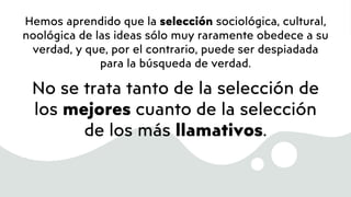 Hemos aprendido que la selección sociológica, cultural,
noológica de las ideas sólo muy raramente obedece a su
verdad, y que, por el contrario, puede ser despiadada
para la búsqueda de verdad.
No se trata tanto de la selección de
los mejores cuanto de la selección
de los más llamativos.
 