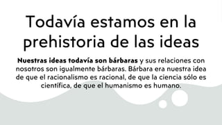 Todavía estamos en la
prehistoria de las ideas
Nuestras ideas todavía son bárbaras y sus relaciones con
nosotros son igualmente bárbaras. Bárbara era nuestra idea
de que el racionalismo es racional, de que la ciencia sólo es
científica, de que el humanismo es humano.
 