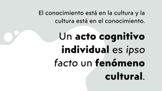 El conocimiento está en la cultura y la
cultura está en el conocimiento.
Un acto cognitivo
individual es ipso
facto un fenómeno
cultural.
 