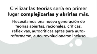 Civilizar las teorías sería en primer
lugar complejizarlas y abrirlas más.
Necesitamos una nueva generación de
teorías abiertas, racionales, críticas,
reflexivas, autocríticas aptas para auto-
reformarse, auto-revolucionarse incluso.
 