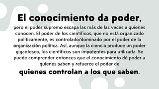 El conocimiento da poder,
pero el poder supremo escapa las más de las veces a quienes
conocen. El poder de los científicos, que no está organizado
políticamente, es controlado/dominado por el poder de la
organización política. Así, aunque la ciencia produce un poder
gigantesco, los científicos son impotentes para utilizarla. Se
puede comprender entonces que el conocimiento dé poder a
quienes saben y refuerce el poder de
quienes controlan a los que saben.
 