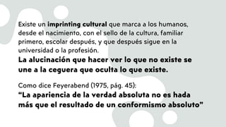 Existe un imprinting cultural que marca a los humanos,
desde el nacimiento, con el sello de la cultura, familiar
primero, escolar después, y que después sigue en la
universidad o la profesión.
La alucinación que hacer ver lo que no existe se
une a la ceguera que oculta lo que existe.
Como dice Feyerabend (1975, pág. 45):
“La apariencia de la verdad absoluta no es hada
más que el resultado de un conformismo absoluto”
 