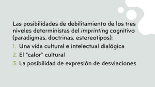 Las posibilidades de debilitamiento de los tres
niveles deterministas del imprinting cognitivo
(paradigmas, doctrinas, estereotipos):
1. Una vida cultural e intelectual dialógica
2. El “calor” cultural
3. La posibilidad de expresión de desviaciones
 