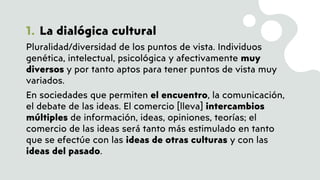 1. La dialógica cultural
Pluralidad/diversidad de los puntos de vista. Individuos
genética, intelectual, psicológica y afectivamente muy
diversos y por tanto aptos para tener puntos de vista muy
variados.
En sociedades que permiten el encuentro, la comunicación,
el debate de las ideas. El comercio [lleva] intercambios
múltiples de información, ideas, opiniones, teorías; el
comercio de las ideas será tanto más estimulado en tanto
que se efectúe con las ideas de otras culturas y con las
ideas del pasado.
 