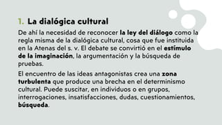 1. La dialógica cultural
De ahí la necesidad de reconocer la ley del diálogo como la
regla misma de la dialógica cultural, cosa que fue instituida
en la Atenas del s. v. El debate se convirtió en el estímulo
de la imaginación, la argumentación y la búsqueda de
pruebas.
El encuentro de las ideas antagonistas crea una zona
turbulenta que produce una brecha en el determinismo
cultural. Puede suscitar, en individuos o en grupos,
interrogaciones, insatisfacciones, dudas, cuestionamientos,
búsqueda.
 
