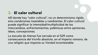 2. El calor cultural
Allí donde hay “calor cultural”, no un determinismo rígido,
sino condiciones inestables y cambiantes. El calor cultural
puede significar la intensidad/multiplicidad de los
intercambios, enfrentamientos, polémicas entre opiniones,
ideas, concepciones.
La escuela de Atenas fue cerrada en el 529 como
consecuencia del triunfo absoluto, en el Imperio romano, de
una religión que imponía su Verdad incontestable.
 