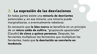 3. La expresión de las desviaciones
En todas partes existe una minoría de desviantes
potenciales y, en esa minoría, una minoría puede
marginalizarse, o eventualmente rebelarse.
Es necesario que la idea nueva se beneficie en un principio
de un micro caldo de cultivo, “grupúsculo apasionado”
(Gaudin) de cinco a quince personas. Después, los
fervientes multiplican los fermentos que multiplican los
fervientes, hasta que la desviación se convierte en
tendencia.
 
