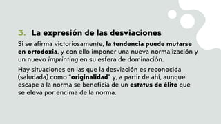 3. La expresión de las desviaciones
Si se afirma victoriosamente, la tendencia puede mutarse
en ortodoxia, y con ello imponer una nueva normalización y
un nuevo imprinting en su esfera de dominación.
Hay situaciones en las que la desviación es reconocida
(saludada) como “originalidad” y, a partir de ahí, aunque
escape a la norma se beneficia de un estatus de élite que
se eleva por encima de la norma.
 