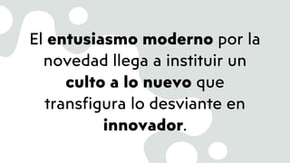 El entusiasmo moderno por la
novedad llega a instituir un
culto a lo nuevo que
transfigura lo desviante en
innovador.
 