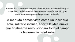 A veces basta con una pequeña brecha, un absceso crítico para
crear las condiciones iniciales de una transformación que
eventualmente puede llegar a ser profunda.
A menudo hemos visto cómo un individuo
solo, solitario incluso, aporta la idea nueva
que finalmente revolucionará todo el campo
de la creencia o del saber.
 