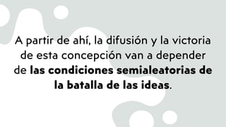 A partir de ahí, la difusión y la victoria
de esta concepción van a depender
de las condiciones semialeatorias de
la batalla de las ideas.
 