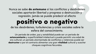 Nunca se sabe de antemano si los conflictos y desórdenes
sociales aportarán libertad y progreso o destrucción y
regresión. Jamás se puede predecir el efecto
positivo o negativo
de los desórdenes, turbulencias y crisis sociales sobre la
esfera del conocimiento.
Un periodo de orden, paz y estabilidad puede ser un periodo de
estancamiento y superficialidad intelectual o puede permitir una edad de
oro cultural; un periodo atormentado de conflictos y violencias puede ser
destructor o por el contrario alimentar una gran vitalidad cultural y suscitar
choques cognitivos fecundos.
 