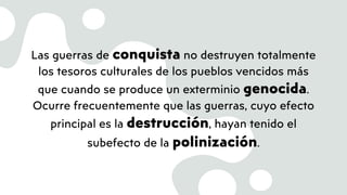 Las guerras de conquista no destruyen totalmente
los tesoros culturales de los pueblos vencidos más
que cuando se produce un exterminio genocida.
Ocurre frecuentemente que las guerras, cuyo efecto
principal es la destrucción, hayan tenido el
subefecto de la polinización.
 