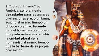 El “descubrimiento” de
América, culturalmente
devastador para las grandes
civilizaciones precolombinas,
suscitó al mismo tiempo un
choque cognitivo fecundo
para el humanismo europeo,
que pudo entonces concebir
la unidad plural de la
humanidad al mismo tiempo
que la barbarie de su propia
civilización.
 