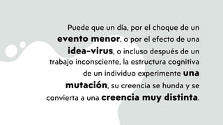 Puede que un día, por el choque de un
evento menor, o por el efecto de una
idea-virus, o incluso después de un
trabajo inconsciente, la estructura cognitiva
de un individuo experimente una
mutación, su creencia se hunda y se
convierta a una creencia muy distinta.
 