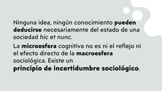 Ninguna idea, ningún conocimiento pueden
deducirse necesariamente del estado de una
sociedad hic et nunc.
La microesfera cognitiva no es ni el reflejo ni
el efecto directo de la macroesfera
sociológica. Existe un
principio de incertidumbre sociológico.
 