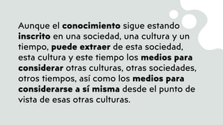 Aunque el conocimiento sigue estando
inscrito en una sociedad, una cultura y un
tiempo, puede extraer de esta sociedad,
esta cultura y este tiempo los medios para
considerar otras culturas, otras sociedades,
otros tiempos, así como los medios para
considerarse a sí misma desde el punto de
vista de esas otras culturas.
 