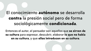 El conocimiento autónomo se desarrolla
contra la presión social pero de forma
sociológicamente condicionada.
Entonces el autor, el pensador son aquellos que se sirven de
su cultura para expresar, descubrir, elaborar lo que no había
en su cultura, y que ellos introducen en su cultura.
 