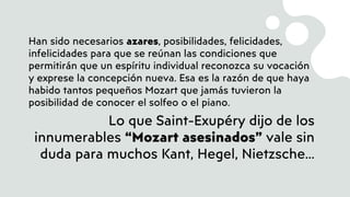 Han sido necesarios azares, posibilidades, felicidades,
infelicidades para que se reúnan las condiciones que
permitirán que un espíritu individual reconozca su vocación
y exprese la concepción nueva. Esa es la razón de que haya
habido tantos pequeños Mozart que jamás tuvieron la
posibilidad de conocer el solfeo o el piano.
Lo que Saint-Exupéry dijo de los
innumerables “Mozart asesinados” vale sin
duda para muchos Kant, Hegel, Nietzsche…
 
