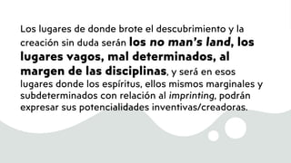 Los lugares de donde brote el descubrimiento y la
creación sin duda serán los no man’s land, los
lugares vagos, mal determinados, al
margen de las disciplinas, y será en esos
lugares donde los espíritus, ellos mismos marginales y
subdeterminados con relación al imprinting, podrán
expresar sus potencialidades inventivas/creadoras.
 