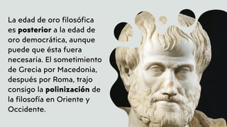 La edad de oro filosófica
es posterior a la edad de
oro democrática, aunque
puede que ésta fuera
necesaria. El sometimiento
de Grecia por Macedonia,
después por Roma, trajo
consigo la polinización de
la filosofía en Oriente y
Occidente.
 