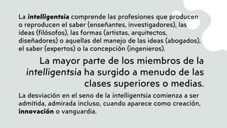 La intelligentsia comprende las profesiones que producen
o reproducen el saber (enseñantes, investigadores), las
ideas (filósofos), las formas (artistas, arquitectos,
diseñadores) o aquellas del manejo de las ideas (abogados),
el saber (expertos) o la concepción (ingenieros).
La mayor parte de los miembros de la
intelligentsia ha surgido a menudo de las
clases superiores o medias.
La desviación en el seno de la intelligentsia comienza a ser
admitida, admirada incluso, cuando aparece como creación,
innovación o vanguardia.
 
