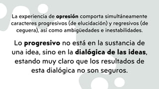 La experiencia de opresión comporta simultáneamente
caracteres progresivos (de elucidación) y regresivos (de
ceguera), así como ambigüedades e inestabilidades.
Lo progresivo no está en la sustancia de
una idea, sino en la dialógica de las ideas,
estando muy claro que los resultados de
esta dialógica no son seguros.
 