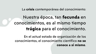 La crisis contemporánea del conocimiento:
Nuestra época, tan fecunda en
conocimientos, es al mismo tiempo
trágica para el conocimiento.
En el actual estado de organización de los
conocimientos, el conocimiento científico no se
conoce a sí mismo.
 
