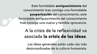 Este formidable enriquecimiento del
conocimiento trae consigo una formidable
pauperización del conocimiento; este
formidable enriquecimiento del conocimiento
trae consigo una nueva y temible ignorancia.
A la crisis de la reflexividad va
asociada la crisis de las ideas.
Las ideas generales están cada vez más
desincardinadas de la cultura humanista.
 