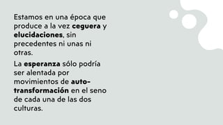 Estamos en una época que
produce a la vez ceguera y
elucidaciones, sin
precedentes ni unas ni
otras.
La esperanza sólo podría
ser alentada por
movimientos de auto-
transformación en el seno
de cada una de las dos
culturas.
 