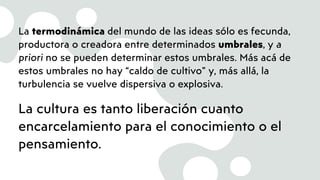 La termodinámica del mundo de las ideas sólo es fecunda,
productora o creadora entre determinados umbrales, y a
priori no se pueden determinar estos umbrales. Más acá de
estos umbrales no hay “caldo de cultivo” y, más allá, la
turbulencia se vuelve dispersiva o explosiva.
La cultura es tanto liberación cuanto
encarcelamiento para el conocimiento o el
pensamiento.
 