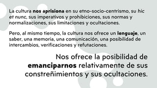 La cultura nos aprisiona en su etno-socio-centrismo, su hic
et nunc, sus imperativos y prohibiciones, sus normas y
normalizaciones, sus limitaciones y ocultaciones.
Pero, al mismo tiempo, la cultura nos ofrece un lenguaje, un
saber, una memoria, una comunicación, una posibilidad de
intercambios, verificaciones y refutaciones.
Nos ofrece la posibilidad de
emanciparnos relativamente de sus
constreñimientos y sus ocultaciones.
 