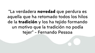 “La verdadera novedad que perdura es
aquella que ha retomado todos los hilos
de la tradición y los ha tejido formando
un motivo que la tradición no podía
tejer” - Fernando Pessoa
 