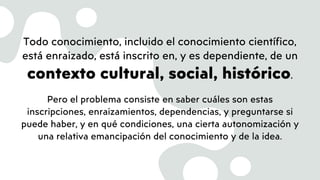 Todo conocimiento, incluido el conocimiento científico,
está enraizado, está inscrito en, y es dependiente, de un
contexto cultural, social, histórico.
Pero el problema consiste en saber cuáles son estas
inscripciones, enraizamientos, dependencias, y preguntarse si
puede haber, y en qué condiciones, una cierta autonomización y
una relativa emancipación del conocimiento y de la idea.
 