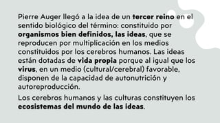 Pierre Auger llegó a la idea de un tercer reino en el
sentido biológico del término: constituido por
organismos bien definidos, las ideas, que se
reproducen por multiplicación en los medios
constituidos por los cerebros humanos. Las ideas
están dotadas de vida propia porque al igual que los
virus, en un medio (cultural/cerebral) favorable,
disponen de la capacidad de autonutrición y
autoreproducción.
Los cerebros humanos y las culturas constituyen los
ecosistemas del mundo de las ideas.
 