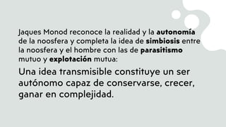 Jaques Monod reconoce la realidad y la autonomía
de la noosfera y completa la idea de simbiosis entre
la noosfera y el hombre con las de parasitismo
mutuo y explotación mutua:
Una idea transmisible constituye un ser
autónomo capaz de conservarse, crecer,
ganar en complejidad.
 