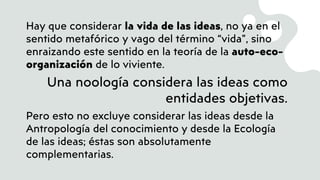 Hay que considerar la vida de las ideas, no ya en el
sentido metafórico y vago del término “vida”, sino
enraizando este sentido en la teoría de la auto-eco-
organización de lo viviente.
Una noología considera las ideas como
entidades objetivas.
Pero esto no excluye considerar las ideas desde la
Antropología del conocimiento y desde la Ecología
de las ideas; éstas son absolutamente
complementarias.
 