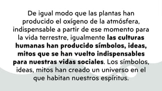 De igual modo que las plantas han
producido el oxígeno de la atmósfera,
indispensable a partir de ese momento para
la vida terrestre, igualmente las culturas
humanas han producido símbolos, ideas,
mitos que se han vuelto indispensables
para nuestras vidas sociales. Los símbolos,
ideas, mitos han creado un universo en el
que habitan nuestros espíritus.
 