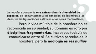 La noosfera comporta una extraordinaria diversidad de
especies, de los fantasmas a los símbolos, de los mitos a las
ideas, de las figuraciones estéticas a los seres matemáticos.
Pero la vida múltiple de la noosfera no es
reconocida en su unidad; su dominio es roto por
disciplinas fragmentarias, incapaces todavía de
comunicarse entre sí. Se cultivan parcelas de la
noosfera, pero la noología es res nullius.
 