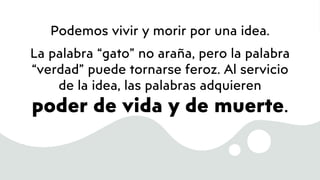 Podemos vivir y morir por una idea.
La palabra “gato” no araña, pero la palabra
“verdad” puede tornarse feroz. Al servicio
de la idea, las palabras adquieren
poder de vida y de muerte.
 