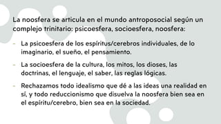 La noosfera se articula en el mundo antroposocial según un
complejo trinitario: psicoesfera, socioesfera, noosfera:
- La psicoesfera de los espíritus/cerebros individuales, de lo
imaginario, el sueño, el pensamiento.
- La socioesfera de la cultura, los mitos, los dioses, las
doctrinas, el lenguaje, el saber, las reglas lógicas.
- Rechazamos todo idealismo que dé a las ideas una realidad en
sí, y todo reduccionismo que disuelva la noosfera bien sea en
el espíritu/cerebro, bien sea en la sociedad.
 