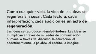 Como cualquier vida, la vida de las ideas se
regenera sin cesar. Cada lectura, cada
interpretación, cada audición es un acto de
regeneración.
Las ideas se reproducen desdoblándose. Las ideas se
multiplican a través de mil redes de comunicación
humana, a través del discurso, la educación, el
adoctrinamiento, la palabra, el escrito, la imagine.
 