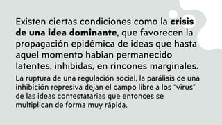 Existen ciertas condiciones como la crisis
de una idea dominante, que favorecen la
propagación epidémica de ideas que hasta
aquel momento habían permanecido
latentes, inhibidas, en rincones marginales.
La ruptura de una regulación social, la parálisis de una
inhibición represiva dejan el campo libre a los “virus”
de las ideas contestatarias que entonces se
multiplican de forma muy rápida.
 