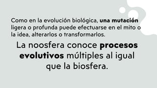 Como en la evolución biológica, una mutación
ligera o profunda puede efectuarse en el mito o
la idea, alterarlos o transformarlos.
La noosfera conoce procesos
evolutivos múltiples al igual
que la biosfera.
 