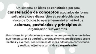 Un sistema de ideas es constituido por una
constelación de conceptos asociados de forma
solidaria y cuya disposición es establecida por los
vínculos lógicos (o aparentemente) en virtud de
axiomas, postulados y principios de
organización subyacentes.
Un sistema tal produce en su campo de competencia enunciados
que tienen valor de verdad y, eventualmente, predicciones sobre
hechos y eventos. Los sistemas de ideas adquieren consistencia
y realidad objetiva a partir de su organización.
 