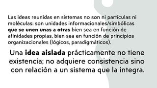 Las ideas reunidas en sistemas no son ni partículas ni
moléculas: son unidades informacionales/simbólicas
que se unen unas a otras bien sea en función de
afinidades propias, bien sea en función de principios
organizacionales (lógicos, paradigmáticos).
Una idea aislada prácticamente no tiene
existencia; no adquiere consistencia sino
con relación a un sistema que la integra.
 