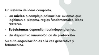 Un sistema de ideas comporta:
- Un núcleo o complejo polinuclear: axiomas que
legitiman el sistema, reglas fundamentales, ideas
rectoras.
- Subsistemas dependientes/independientes.
- Un dispositivo inmunológico de protección.
Su auto-organización es a la vez generativa y
fenoménica.
 