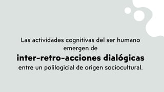 Las actividades cognitivas del ser humano
emergen de
inter-retro-acciones dialógicas
entre un polilogicial de origen sociocultural.
 